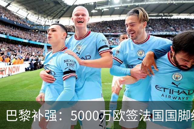 巴黎补强：5000万欧签法国国脚级前锋，管理层“低买高卖”获赞誉