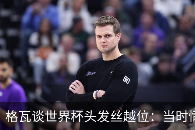 格瓦谈世界杯头发丝越位：当时情绪完全混乱，那种情况真是荒谬